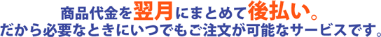 商品代金を翌月にまとめて後払い。だから必要なときにいつでもご注文が可能なサービスです。